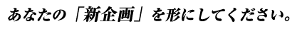 あなたの「新企画」を形にしてください